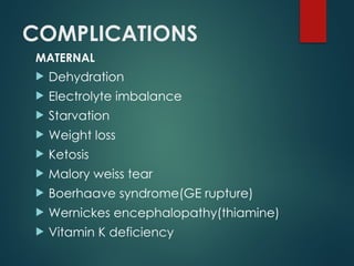 COMPLICATIONS
MATERNAL
 Dehydration
 Electrolyte imbalance
 Starvation
 Weight loss
 Ketosis
 Malory weiss tear
 Boerhaave syndrome(GE rupture)
 Wernickes encephalopathy(thiamine)
 Vitamin K deficiency
 
