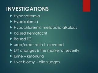 INVESTIGATIONS
 Hyponatremia
 Hypokalemia
 Hypochloremic metabolic alkolosis
 Raised hematocrit
 Raised TC
 urea/creat ratio is elevated
 LFT changes is the marker of severity
 Urine – ketonuria
 Liver biopsy – bile sludges
 