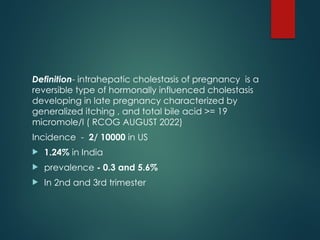 Definition- intrahepatic cholestasis of pregnancy is a
reversible type of hormonally influenced cholestasis
developing in late pregnancy characterized by
generalized itching , and total bile acid >= 19
micromole/l ( RCOG AUGUST 2022)
Incidence - 2/ 10000 in US
 1.24% in India
 prevalence - 0.3 and 5.6%
 In 2nd and 3rd trimester
 