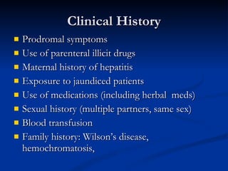 Clinical History Prodromal symptoms Use of parenteral illicit drugs Maternal history of hepatitis Exposure to jaundiced patients Use of medications (including herbal  meds) Sexual history (multiple partners, same sex) Blood transfusion Family history: Wilson’s disease, hemochromatosis,  