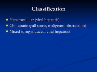 Classification Hepatocellular (viral hepatitis) Cholestatic (gall stone, malignant obstruction) Mixed (drug-induced, viral hepatitis) 