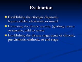 Evaluation Establishing the etiologic diagnosis: hepatocellular, cholestatic or mixed Estimating the disease severity (grading): active or inactive, mild to severe Establishing the disease stage: acute or chronic, pre-cirrhotic, cirrhotic, or end stage 