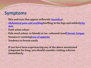 Symptoms
 Skin and eyes that appear yellowish (jaundice)
 Abdominal pain and swellingSwelling in the legs and anklesItchy
skin
 Dark urine colour
 Pale stool colour, or bloody or tar- coloured stoolChronic fatigue
 Nausea or vomitingLoss of appetite
 Tendency to bruise easily
If you have been experiencing any of the above mentioned
symptoms for long, you should consider visiting a doctor
immediately.
 