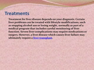 Treatments
Treatment for liver disease depends on your diagnosis. Certain
liver problems can be treated with lifestyle modifications, such
as stopping alcohol use or losing weight, normally as part of a
medical program that includes careful monitoring of liver
function. Severe liver complications may require medications or
surgery. However, a liver disease which causes liver failure may
ultimately require a liver transplant.
 