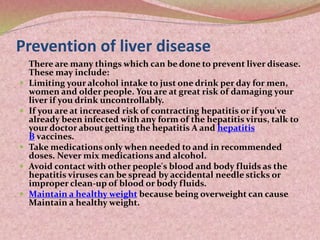 Prevention of liver disease
There are many things which can be done to prevent liver disease.
These may include:
 Limiting your alcohol intake to just one drink per day for men,
women and older people. You are at great risk of damaging your
liver if you drink uncontrollably.
 If you are at increased risk of contracting hepatitis or if you've
already been infected with any form of the hepatitis virus, talk to
your doctor about getting the hepatitis A and hepatitis
B vaccines.
 Take medications only when needed to and in recommended
doses. Never mix medications and alcohol.
 Avoid contact with other people's blood and body fluids as the
hepatitis viruses can be spread by accidental needle sticks or
improper clean-up of blood or body fluids.
 Maintain a healthy weight because being overweight can cause
Maintain a healthy weight.
 