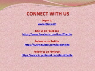 Logon to
www.lazoi.com
Like us on Facebook
https://www.facebook.com/LazoiTheLife
Follow us on Twitter
https://www.twitter.com/lazoithelife
Follow us on Pinterest
https://www.in.pinterest.com/lazoithelife
 