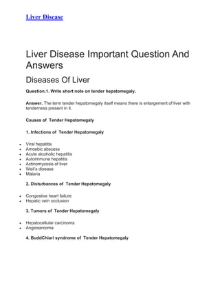 Liver Disease
Liver Disease Important Question And
Answers
Diseases Of Liver
Question.1. Write short note on tender hepatomegaly.
Answer. The term tender hepatomegaly itself means there is enlargement of liver with
tenderness present in it.
Causes of Tender Hepatomegaly
1. Infections of Tender Hepatomegaly
• Viral hepatitis
• Amoebic abscess
• Acute alcoholic hepatitis
• Autoimmune hepatitis
• Actinomycosis of liver
• Weil’s disease
• Malaria
2. Disturbances of Tender Hepatomegaly
• Congestive heart failure
• Hepatic vein occlusion
3. Tumors of Tender Hepatomegaly
• Hepatocellular carcinoma
• Angiosarcoma
4. BuddChiari syndrome of Tender Hepatomegaly
 