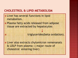  Liver has several functions in lipid
metabolism.
 Plasma fatty acids released from adipose
tissue are extracted by hepatocytes
 triglycerides(beta oxidation).
 Liver also extracts chylomicron remenanats
& LDLP from plasma—( major route of
cholestrol entering liver)
 