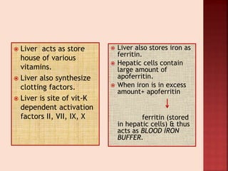  Liver acts as store
house of various
vitamins.
 Liver also synthesize
clotting factors.
 Liver is site of vit-K
dependent activation
factors II, VII, IX, X
 Liver also stores iron as
ferritin.
 Hepatic cells contain
large amount of
apoferritin.
 When iron is in excess
amount+ apoferritin
ferritin (stored
in hepatic cells) & thus
acts as BLOOD IRON
BUFFER.
 