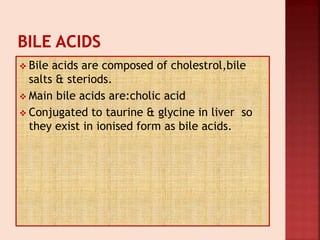  Bile acids are composed of cholestrol,bile
salts & steriods.
 Main bile acids are:cholic acid
 Conjugated to taurine & glycine in liver so
they exist in ionised form as bile acids.
 