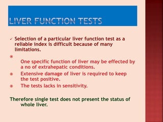  Selection of a particular liver function test as a
reliable index is difficult because of many
limitations.

One specific function of liver may be effected by
a no of extrahepatic conditions.
 Extensive damage of liver is required to keep
the test positive.
 The tests lacks in sensitivity.
Therefore single test does not present the status of
whole liver.
 