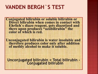 Conjugated bilirubin or soluble bilirubin or
Direct bilirubin when comes in contact with
Ehrlich`s diazo reagent, gets diazotized and
there upon produces “azobilirubin” the
color of which is red.
Unconjugated bilirubin is water insoluble and
therefore produces color only after addition
of methly alcohol to make it soluble.
Unconjugated bilirubin = Total bilirubin -
Conjugated bilirubin
 