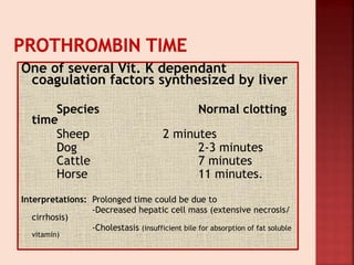 One of several Vit. K dependant
coagulation factors synthesized by liver
Species Normal clotting
time
Sheep 2 minutes
Dog 2-3 minutes
Cattle 7 minutes
Horse 11 minutes.
Interpretations: Prolonged time could be due to
-Decreased hepatic cell mass (extensive necrosis/
cirrhosis)
-Cholestasis (insufficient bile for absorption of fat soluble
vitamin)
 