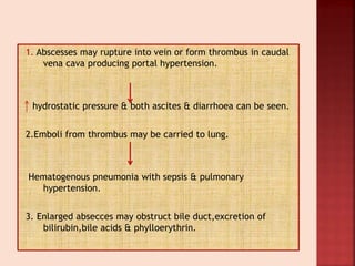 1. Abscesses may rupture into vein or form thrombus in caudal
vena cava producing portal hypertension.
hydrostatic pressure & both ascites & diarrhoea can be seen.
2.Emboli from thrombus may be carried to lung.
Hematogenous pneumonia with sepsis & pulmonary
hypertension.
3. Enlarged absecces may obstruct bile duct,excretion of
bilirubin,bile acids & phylloerythrin.
 