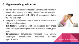 A. Hyperemesis gravidarum
 Defined as nausea and intractable vomiting that results in
dehydration, ketosis, and weight loss >5% of body weight
 Affects approximately 0.3–2.0% of pregnancies during
the first trimester
 Symptoms start before the 9th week & disappear by the
20th week of gestation
 Risk factors: Multiple gestations, increased body mass
index (BMI), pre-existing diabetes, psychiatric illness, past
history
 Complications: Dehydration, increased renal values,
electrolyte abnormalities, metabolic alkalosis,
erythrocytosis J Hepatol. 2016; 64(4):933-45
 