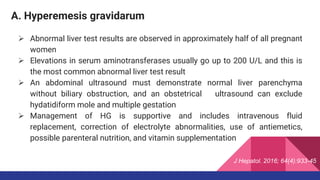 A. Hyperemesis gravidarum
 Abnormal liver test results are observed in approximately half of all pregnant
women
 Elevations in serum aminotransferases usually go up to 200 U/L and this is
the most common abnormal liver test result
 An abdominal ultrasound must demonstrate normal liver parenchyma
without biliary obstruction, and an obstetrical ultrasound can exclude
hydatidiform mole and multiple gestation
 Management of HG is supportive and includes intravenous fluid
replacement, correction of electrolyte abnormalities, use of antiemetics,
possible parenteral nutrition, and vitamin supplementation
J Hepatol. 2016; 64(4):933-45
 