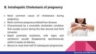 B. Intrahepatic Cholestasis of pregnancy
 Most common cause of cholestasis during
pregnancy.
 Most common pregnancy-related liver disease.
 Characterized by a reversible cholestatic condition
that usually occurs during the late second and third
trimester.
 Rapid postnatal resolution, with signs and
symptoms usually disappearing spontaneously
within 6 weeks of delivery.
 Recurs in more than half of subsequent pregnancies.
Dig Liver Dis. 2016; 48(2):120-37
 