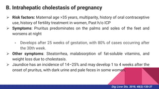 B. Intrahepatic cholestasis of pregnancy
 Risk factors: Maternal age >35 years, multiparity, history of oral contraceptive
use, history of fertility treatment in women, Past h/o ICP
 Symptoms: Pruritus predominates on the palms and soles of the feet and
worsens at night
• Develops after 25 weeks of gestation, with 80% of cases occurring after
the 30th week.
 Other symptoms: Steatorrhea, malabsorption of fat-soluble vitamins, and
weight loss due to cholestasis.
 Jaundice has an incidence of 14–25% and may develop 1 to 4 weeks after the
onset of pruritus, with dark urine and pale feces in some women.
Dig Liver Dis. 2016; 48(2):120-37
 