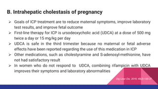 B. Intrahepatic cholestasis of pregnancy
 Goals of ICP treatment are to reduce maternal symptoms, improve laboratory
test results, and improve fetal outcome
 First-line therapy for ICP is ursodeoxycholic acid (UDCA) at a dose of 500 mg
twice a day or 15 mg/kg per day
 UDCA is safe in the third trimester because no maternal or fetal adverse
effects have been reported regarding the use of this medication in ICP
 Other medications, such as cholestyramine and S-adenosyl-methionine, have
not had satisfactory result
 In women who do not respond to UDCA, combining rifampicin with UDCA
improves their symptoms and laboratory abnormalities
Dig Liver Dis. 2016; 48(2):120-37
 