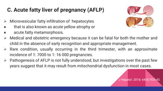 C. Acute fatty liver of pregnancy (AFLP)
 Microvesicular fatty infiltration of hepatocytes
● that is also known as acute yellow atrophy or
● acute fatty metamorphosis.
 Medical and obstetric emergency because it can be fatal for both the mother and
child in the absence of early recognition and appropriate management.
 Rare condition, usually occurring in the third trimester, with an approximate
incidence of 1: 7000 to 1: 16 000 pregnancies.
 Pathogenesis of AFLP is not fully understood, but investigations over the past few
years suggest that it may result from mitochondrial dysfunction in most cases.
J Hepatol. 2016; 64(4):933-45.
 