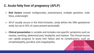 C. Acute fatty liver of pregnancy (AFLP)
 Risk factors include multigravidas, preeclampsia, multiple gestation, male
fetus, underweight.
 AFLP usually occurs in the third trimester, rarely before the 30th gestational
week, but up to 20% of cases present postnatally
 Clinical presentation is variable and includes non-specific symptoms such as
nausea, vomiting, abdominal pain, headache, and malaise. The clinical course
can rapidly progress to acute liver failure and its complications, such as
encephalopathy, jaundice, and coagulopathy.
J Hepatol. 2016; 64(4):933-45
 