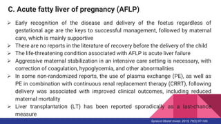 C. Acute fatty liver of pregnancy (AFLP)
 Early recognition of the disease and delivery of the foetus regardless of
gestational age are the keys to successful management, followed by maternal
care, which is mainly supportive
 There are no reports in the literature of recovery before the delivery of the child
 The life-threatening condition associated with AFLP is acute liver failure
 Aggressive maternal stabilization in an intensive care setting is necessary, with
correction of coagulation, hypoglycemia, and other abnormalities
 In some non-randomized reports, the use of plasma exchange (PE), as well as
PE in combination with continuous renal replacement therapy (CRRT), following
delivery was associated with improved clinical outcomes, including reduced
maternal mortality
 Liver transplantation (LT) has been reported sporadically as a last-chance
measure
Gynecol Obstet Invest. 2015; 79(2):97-100.
 