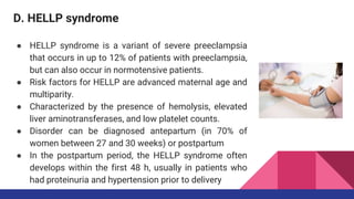 D. HELLP syndrome
● HELLP syndrome is a variant of severe preeclampsia
that occurs in up to 12% of patients with preeclampsia,
but can also occur in normotensive patients.
● Risk factors for HELLP are advanced maternal age and
multiparity.
● Characterized by the presence of hemolysis, elevated
liver aminotransferases, and low platelet counts.
● Disorder can be diagnosed antepartum (in 70% of
women between 27 and 30 weeks) or postpartum
● In the postpartum period, the HELLP syndrome often
develops within the first 48 h, usually in patients who
had proteinuria and hypertension prior to delivery
 