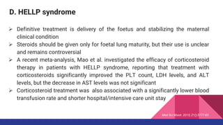 D. HELLP syndrome
 Definitive treatment is delivery of the foetus and stabilizing the maternal
clinical condition
 Steroids should be given only for foetal lung maturity, but their use is unclear
and remains controversial
 A recent meta-analysis, Mao et al. investigated the efficacy of corticosteroid
therapy in patients with HELLP syndrome, reporting that treatment with
corticosteroids significantly improved the PLT count, LDH levels, and ALT
levels, but the decrease in AST levels was not significant
 Corticosteroid treatment was also associated with a significantly lower blood
transfusion rate and shorter hospital/intensive care unit stay
Med Sci Monit. 2015; 21():3777-83
 
