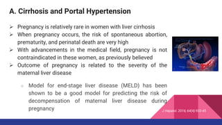 A. Cirrhosis and Portal Hypertension
 Pregnancy is relatively rare in women with liver cirrhosis
 When pregnancy occurs, the risk of spontaneous abortion,
prematurity, and perinatal death are very high
 With advancements in the medical field, pregnancy is not
contraindicated in these women, as previously believed
 Outcome of pregnancy is related to the severity of the
maternal liver disease
○ Model for end-stage liver disease (MELD) has been
shown to be a good model for predicting the risk of
decompensation of maternal liver disease during
pregnancy J Hepatol. 2016; 64(4):933-45
 