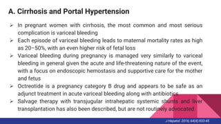 A. Cirrhosis and Portal Hypertension
 In pregnant women with cirrhosis, the most common and most serious
complication is variceal bleeding
 Each episode of variceal bleeding leads to maternal mortality rates as high
as 20–50%, with an even higher risk of fetal loss
 Variceal bleeding during pregnancy is managed very similarly to variceal
bleeding in general given the acute and life-threatening nature of the event,
with a focus on endoscopic hemostasis and supportive care for the mother
and fetus
 Octreotide is a pregnancy category B drug and appears to be safe as an
adjunct treatment in acute variceal bleeding along with antibiotics
 Salvage therapy with transjugular intrahepatic systemic shunts and liver
transplantation has also been described, but are not routinely advocated
J Hepatol. 2016; 64(4):933-45
 
