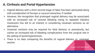 A. Cirrhosis and Portal Hypertension
 Vaginal delivery with a short second stage of labor has been advocated along
with consideration of forceps or vacuum extraction, if needed
 However, the recognition that prolonged vaginal delivery may be associated
with an increased risk of variceal bleeding owing to repeated Valsalva
maneuvers has led to an interest in considering cesarean sections as an
alternative.
 Cesarean sections may be required for fetal distress or prematurity, but
carries an increased risk of bleeding complications from the surgical site in
the setting of portal hypertension.
 There is no data comparing the benefits of vaginal delivery vs. cesarean
section
J Hepatol. 2016; 64(4):933-45
 
