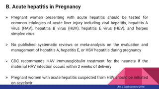 B. Acute hepatitis in Pregnancy
 Pregnant women presenting with acute hepatitis should be tested for
common etiologies of acute liver injury including viral hepatitis, hepatitis A
virus (HAV), hepatitis B virus (HBV), hepatitis E virus (HEV), and herpes
simplex virus
 No published systematic reviews or meta-analysis on the evaluation and
management of hepatitis A, hepatitis E, or HSV hepatitis during pregnancy
 CDC recommends HAV immunoglobulin treatment for the neonate if the
maternal HAV infection occurs within 2 weeks of delivery
 Pregnant women with acute hepatitis suspected from HSV should be initiated
on acyclovir
Am J Gastroenterol 2016
 