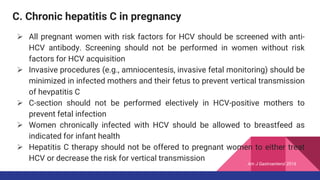 C. Chronic hepatitis C in pregnancy
 All pregnant women with risk factors for HCV should be screened with anti-
HCV antibody. Screening should not be performed in women without risk
factors for HCV acquisition
 Invasive procedures (e.g., amniocentesis, invasive fetal monitoring) should be
minimized in infected mothers and their fetus to prevent vertical transmission
of hevpatitis C
 C-section should not be performed electively in HCV-positive mothers to
prevent fetal infection
 Women chronically infected with HCV should be allowed to breastfeed as
indicated for infant health
 Hepatitis C therapy should not be offered to pregnant women to either treat
HCV or decrease the risk for vertical transmission
Am J Gastroenterol 2016
 