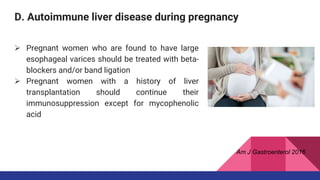 D. Autoimmune liver disease during pregnancy
 Pregnant women who are found to have large
esophageal varices should be treated with beta-
blockers and/or band ligation
 Pregnant women with a history of liver
transplantation should continue their
immunosuppression except for mycophenolic
acid
Am J Gastroenterol 2016
 