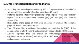 E. Liver Transplantation and Pregnancy
● According to a recently published study, 117 conceptions were achieved in 79
women with liver transplant (median patient age 29 years)
● Maternal adverse effects were preeclampsia/eclampsia (15%), acute cellular
rejection (ACR; 15%), gestational diabetes (7%), graft loss (2%), and bacterial
sepsis (5%)
● Remarkably, more cases of ACR were observed in women who became
pregnant within 12 months after LT
● The LBR was 73%. In addition, the authors reported that 24 (29%) of the
neonates had low birth weight, and prematurity occurred in 26 (31%) cases
● Authors reported that the choice of immunosuppressive therapy
(cyclosporine vs. tacrolimus) had no significant influence on adverse effects
and pregnancy outcomes
Liver Transpl. 2015; 21(9):1153-9
 