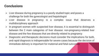 Conclusions
 Liver disease during pregnancy is a poorly studied topic and poses a
challenge for both the gynecologist and hepatologist
 Liver disease in pregnancy is a complex issue that deserves a
multidisciplinary approach
 In pregnant women with suspected liver disease, it is essential to distinguish
between the 2 main categories of liver disease: non-pregnancy-related liver
disease and the few diseases that are directly related to pregnancy
 Diagnostic and therapeutic decisions must consider the implications for both,
and rapid diagnosis is indispensable for severe cases because the decision of
immediate delivery is important for maternal and fetal outcomes
 