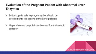  Endoscopy is safe in pregnancy but should be
deferred until the second trimester if possible
 Meperidine and propofol can be used for endoscopic
sedation
Evaluation of the Pregnant Patient with Abnormal Liver
Enzymes
Am J Gastroenterol 2016
 