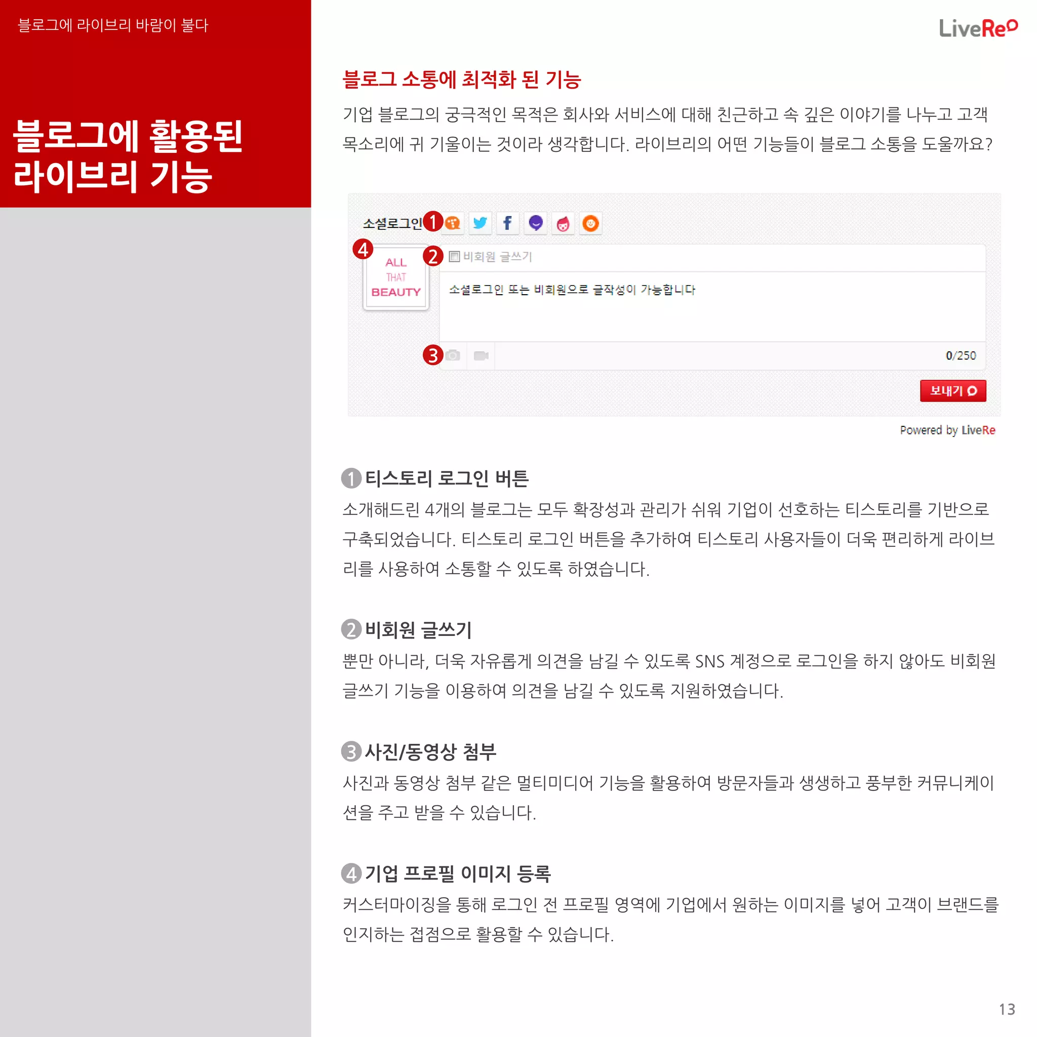 블로그에 라이브리 바람이 불다


                   블로그 소통에 최적화 된 기능
                   기업 블로그의 궁극적인 목적은 회사와 서비스에 대해 친근하고 속 깊은 이야기를 나누고 고객
블로그에 활용된           목소리에 귀 기울이는 것이라 생각합니다. 라이브리의 어떤 기능들이 블로그 소통을 도울까요?

라이브리 기능
                          1
                    4     2




                          3




                   ◆ 티스토리 로그인 버튼
                   1
                   소개해드린 4개의 블로그는 모두 확장성과 관리가 쉬워 기업이 선호하는 티스토리를 기반으로
                   구축되었습니다. 티스토리 로그인 버튼을 추가하여 티스토리 사용자들이 더욱 편리하게 라이브
                   리를 사용하여 소통할 수 있도록 하였습니다.


                   2
                   ◆ 비회원 글쓰기
                   뿐만 아니라, 더욱 자유롭게 의견을 남길 수 있도록 SNS 계정으로 로그인을 하지 않아도 비회원
                   글쓰기 기능을 이용하여 의견을 남길 수 있도록 지원하였습니다.


                   ◆ 사진/동영상 첨부
                   3
                   사진과 동영상 첨부 같은 멀티미디어 기능을 활용하여 방문자들과 생생하고 풍부한 커뮤니케이
                   션을 주고 받을 수 있습니다.


                   ◆ 기업 프로필 이미지 등록
                   4
                   커스터마이징을 통해 로그인 전 프로필 영역에 기업에서 원하는 이미지를 넣어 고객이 브랜드를
                   인지하는 접점으로 활용할 수 있습니다.



                                                                           13
 