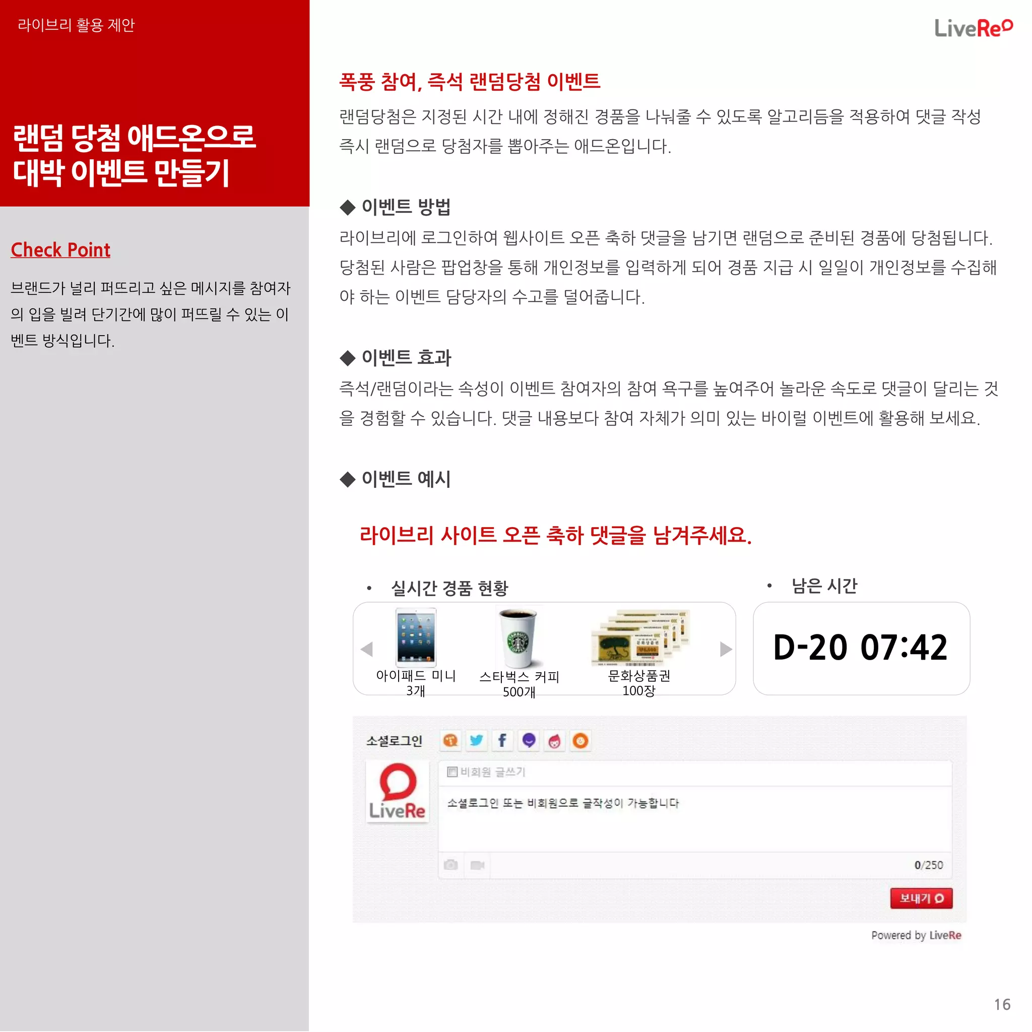 라이브리 활용 제안


                             폭풍 참여, 즉석 랜덤당첨 이벤트
                             랜덤당첨은 지정된 시간 내에 정해진 경품을 나눠줄 수 있도록 알고리듬을 적용하여 댓글 작성
랜덤 당첨 애드온으로                  즉시 랜덤으로 당첨자를 뽑아주는 애드온입니다.
대박 이벤트 만들기
                             ◆ 이벤트 방법
                             라이브리에 로그인하여 웹사이트 오픈 축하 댓글을 남기면 랜덤으로 준비된 경품에 당첨됩니다.
Check Point
                             당첨된 사람은 팝업창을 통해 개인정보를 입력하게 되어 경품 지급 시 일일이 개인정보를 수집해
브랜드가 널리 퍼뜨리고 싶은 메시지를 참여자
                             야 하는 이벤트 담당자의 수고를 덜어줍니다.
의 입을 빌려 단기간에 많이 퍼뜨릴 수 있는 이
벤트 방식입니다.
                             ◆ 이벤트 효과
                             즉석/랜덤이라는 속성이 이벤트 참여자의 참여 욕구를 높여주어 놀라운 속도로 댓글이 달리는 것
                             을 경험할 수 있습니다. 댓글 내용보다 참여 자체가 의미 있는 바이럴 이벤트에 활용해 보세요.


                             ◆ 이벤트 예시


                              라이브리 사이트 오픈 축하 댓글을 남겨주세요.

                               •    실시간 경품 현황                      •    남은 시간


                              ◀                                ▶       D-20 07:42
                                   아이패드 미니   스타벅스 커피   문화상품권
                                     3개        500개     100장




                                                                                    16
 