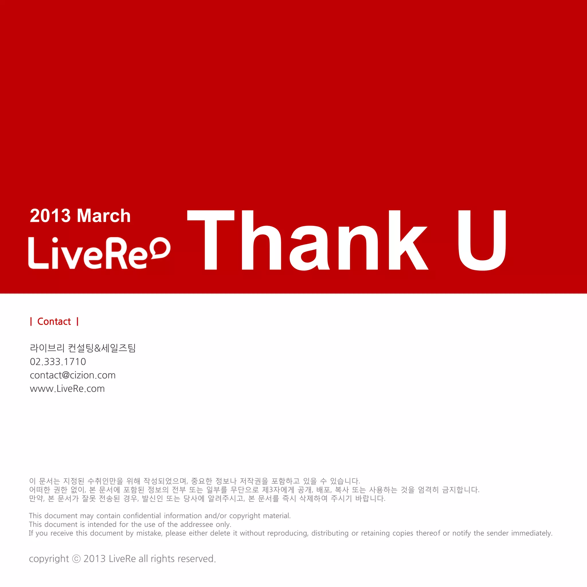 2013 March

                                               Thank U
| Contact |

라이브리 컨설팅&세일즈팀
02.333.1710
contact@cizion.com
www.LiveRe.com




이 문서는 지정된 수취인만을 위해 작성되었으며, 중요한 정보나 저작권을 포함하고 있을 수 있습니다.
어떠한 권한 없이, 본 문서에 포함된 정보의 전부 또는 일부를 무단으로 제3자에게 공개, 배포, 복사 또는 사용하는 것을 엄격히 금지합니다.
만약, 본 문서가 잘못 전송된 경우, 발신인 또는 당사에 알려주시고, 본 문서를 즉시 삭제하여 주시기 바랍니다.

This document may contain confidential information and/or copyright material.
This document is intended for the use of the addressee only.
If you receive this document by mistake, please either delete it without reproducing, distributing or retaining copies thereof or notify the sender immediately.


copyright ⓒ 2013 LiveRe all rights reserved.
 
