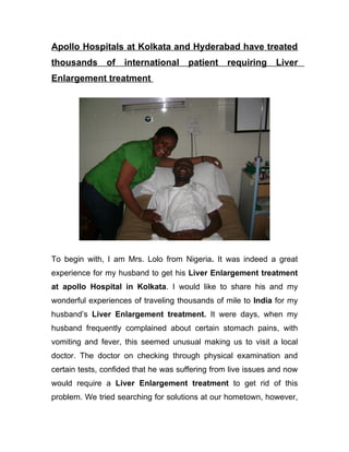 Apollo Hospitals at Kolkata and Hyderabad have treated
thousands      of international       patient requiring        Liver
Enlargement treatment




To begin with, I am Mrs. Lolo from Nigeria. It was indeed a great
experience for my husband to get his Liver Enlargement treatment
at apollo Hospital in Kolkata. I would like to share his and my
wonderful experiences of traveling thousands of mile to India for my
husband’s Liver Enlargement treatment. It were days, when my
husband frequently complained about certain stomach pains, with
vomiting and fever, this seemed unusual making us to visit a local
doctor. The doctor on checking through physical examination and
certain tests, confided that he was suffering from live issues and now
would require a Liver Enlargement treatment to get rid of this
problem. We tried searching for solutions at our hometown, however,
 