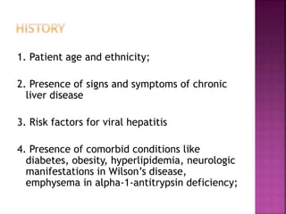 1. Patient age and ethnicity;
2. Presence of signs and symptoms of chronic
liver disease
3. Risk factors for viral hepatitis
4. Presence of comorbid conditions like
diabetes, obesity, hyperlipidemia, neurologic
manifestations in Wilson’s disease,
emphysema in alpha-1-antitrypsin deficiency;
 