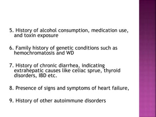 5. History of alcohol consumption, medication use,
and toxin exposure
6. Family history of genetic conditions such as
hemochromatosis and WD
7. History of chronic diarrhea, indicating
extrahepatic causes like celiac sprue, thyroid
disorders, IBD etc.
8. Presence of signs and symptoms of heart failure,
9. History of other autoimmune disorders
 