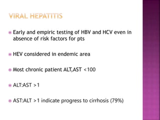  Early and empiric testing of HBV and HCV even in
absence of risk factors for pts
 HEV considered in endemic area
 Most chronic patient ALT,AST <100
 ALT:AST >1
 AST:ALT >1 indicate progress to cirrhosis (79%)
 