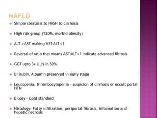  Simple steatosis to NASH to cirrhosis
 High risk group (T2DM, morbid obesity)
 ALT >AST making AST:ALT<1
 Reversal of ratio that means AST:ALT>1 indicate advanced fibrosis
 GGT upto 3x ULN in 50%
 Bilirubin, Albumin preserved in early stage
 Leucopenia, thrombocytopenia – suspicion of cirrhosis or occult portal
HTN
 Biopsy – Gold standard
 Histology- Fatty infiltration, periportal fibrosis, inflamation and
hepatic necrosis
 