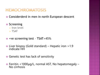  Considerderd in men in north European descent
 Screening
 Iron level
 TSAT
 +ve screening test – TSAT>45%
 Liver biopsy (Gold standard) – Hepatic iron >1.9
indicate HH
 Genetic test has lack of sensitivity
 Ferritin <1000µg/L, normal AST, No hepatomegaly –
No cirrhosis
 