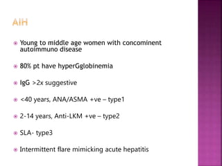  Young to middle age women with concominent
autoimmuno disease
 80% pt have hyperGglobinemia
 IgG >2x suggestive
 <40 years, ANA/ASMA +ve – type1
 2-14 years, Anti-LKM +ve – type2
 SLA- type3
 Intermittent flare mimicking acute hepatitis
 