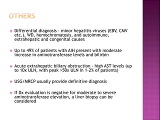  Differential diagnosis - minor hepatitis viruses (EBV, CMV
etc.), WD, hemochromatosis, and autoimmune,
extrahepatic and congenital causes
 Up to 49% of patients with AIH present with moderate
increase in aminotransferase levels and bilirbin
 Acute extrahepatic biliary obstruction - high AST levels (up
to 10x ULN, with peak >50x ULN in 1–2% of patients)
 USG/MRCP usually provide definitive diagnosis
 If Dx evaluation is negative for moderate to severe
aminotransferase elevation, a liver biopsy can be
considered
 
