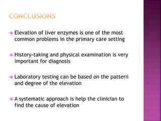  Elevation of liver enzymes is one of the most
common problems in the primary care setting
 History-taking and physical examination is very
important for diagnosis
 Laboratory testing can be based on the pattern
and degree of the elevation
 A systematic approach is help the clinician to
find the cause of elevation
 