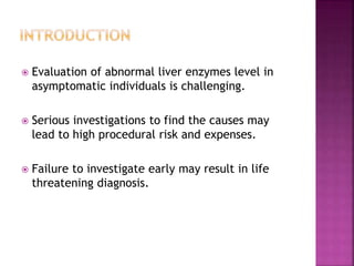  Evaluation of abnormal liver enzymes level in
asymptomatic individuals is challenging.
 Serious investigations to find the causes may
lead to high procedural risk and expenses.
 Failure to investigate early may result in life
threatening diagnosis.
 